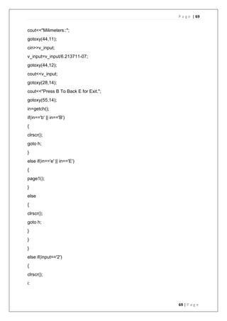 P a g e | 69
69 | P a g e
cout<<"Milimeters::";
gotoxy(44,11);
cin>>v_input;
v_input=v_input/6.213711-07;
gotoxy(44,12);
cout<<v_input;
gotoxy(28,14);
cout<<"Press B To Back E for Exit.";
gotoxy(55,14);
in=getch();
if(in=='b' || in=='B')
{
clrscr();
goto h;
}
else if(in=='e' || in=='E')
{
page1();
}
else
{
clrscr();
goto h;
}
}
}
else if(input=='2')
{
clrscr();
i:
 