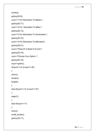 P a g e | 70
70 | P a g e
border();
gotoxy(20,9);
cout<<"1 For Kilometers To Meters.";
gotoxy(20,11);
cout<<"2 For Kilometers To Miles.";
gotoxy(20,13);
cout<<"3 For Kilometers To Centimeters.";
gotoxy(20,15);
cout<<"4 For Kilometers To Milimeters";
gotoxy(20,21);
cout<<"Press B To Back E for Exit.";
gotoxy(20,19);
cout<<"Choose Your Option::";
gotoxy(40,19);
input1=getch();
if(input1=='b' || input1=='B')
{
clrscr();
border();
lenght();
}
else if(input1=='e' || input1=='E')
{
page1();
}
else if(input1=='1')
{
clrscr();
small_border();
gotoxy(30,11);
 