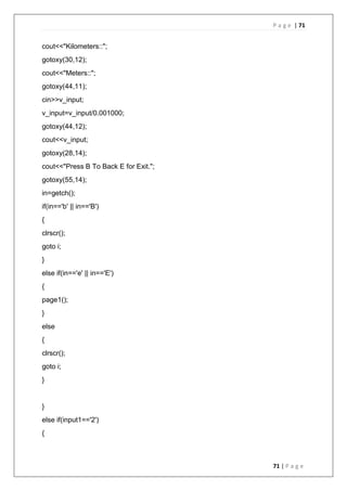 P a g e | 71
71 | P a g e
cout<<"Kilometers::";
gotoxy(30,12);
cout<<"Meters::";
gotoxy(44,11);
cin>>v_input;
v_input=v_input/0.001000;
gotoxy(44,12);
cout<<v_input;
gotoxy(28,14);
cout<<"Press B To Back E for Exit.";
gotoxy(55,14);
in=getch();
if(in=='b' || in=='B')
{
clrscr();
goto i;
}
else if(in=='e' || in=='E')
{
page1();
}
else
{
clrscr();
goto i;
}
}
else if(input1=='2')
{
 