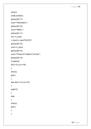 P a g e | 72
72 | P a g e
clrscr();
small_border();
gotoxy(30,11);
cout<<"Kilometers::";
gotoxy(30,12);
cout<<"Miles::";
gotoxy(44,11);
cin>>v_input;
v_input=v_input*0.62137;
gotoxy(44,12);
cout<<v_input;
gotoxy(28,14);
cout<<"Press B To Back E for Exit.";
gotoxy(55,14);
in=getch();
if(in=='b' || in=='B')
{
clrscr();
goto i;
}
else if(in=='e' || in=='E')
{
page1();
}
else
{
clrscr();
goto i;
}
}
 