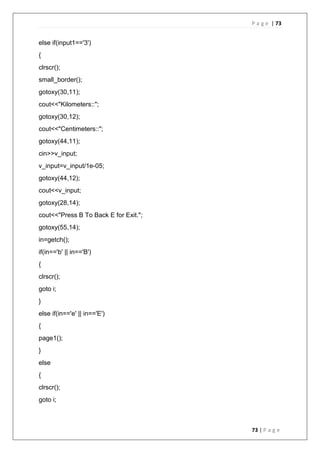 P a g e | 73
73 | P a g e
else if(input1=='3')
{
clrscr();
small_border();
gotoxy(30,11);
cout<<"Kilometers::";
gotoxy(30,12);
cout<<"Centimeters::";
gotoxy(44,11);
cin>>v_input;
v_input=v_input/1e-05;
gotoxy(44,12);
cout<<v_input;
gotoxy(28,14);
cout<<"Press B To Back E for Exit.";
gotoxy(55,14);
in=getch();
if(in=='b' || in=='B')
{
clrscr();
goto i;
}
else if(in=='e' || in=='E')
{
page1();
}
else
{
clrscr();
goto i;
 