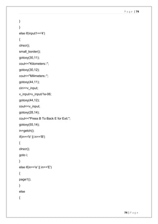 P a g e | 74
74 | P a g e
}
}
else if(input1=='4')
{
clrscr();
small_border();
gotoxy(30,11);
cout<<"Kilometers::";
gotoxy(30,12);
cout<<"Milimeters::";
gotoxy(44,11);
cin>>v_input;
v_input=v_input/1e-06;
gotoxy(44,12);
cout<<v_input;
gotoxy(28,14);
cout<<"Press B To Back E for Exit.";
gotoxy(55,14);
in=getch();
if(in=='b' || in=='B')
{
clrscr();
goto i;
}
else if(in=='e' || in=='E')
{
page1();
}
else
{
 