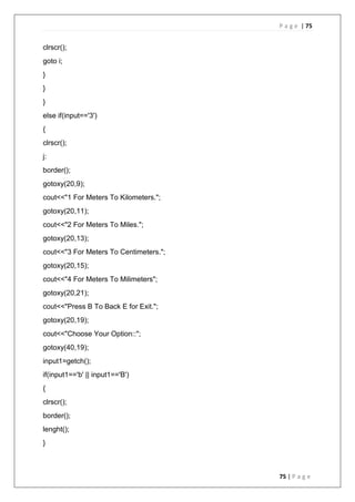 P a g e | 75
75 | P a g e
clrscr();
goto i;
}
}
}
else if(input=='3')
{
clrscr();
j:
border();
gotoxy(20,9);
cout<<"1 For Meters To Kilometers.";
gotoxy(20,11);
cout<<"2 For Meters To Miles.";
gotoxy(20,13);
cout<<"3 For Meters To Centimeters.";
gotoxy(20,15);
cout<<"4 For Meters To Milimeters";
gotoxy(20,21);
cout<<"Press B To Back E for Exit.";
gotoxy(20,19);
cout<<"Choose Your Option::";
gotoxy(40,19);
input1=getch();
if(input1=='b' || input1=='B')
{
clrscr();
border();
lenght();
}
 