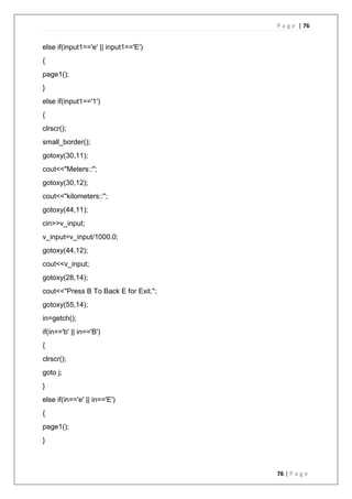 P a g e | 76
76 | P a g e
else if(input1=='e' || input1=='E')
{
page1();
}
else if(input1=='1')
{
clrscr();
small_border();
gotoxy(30,11);
cout<<"Meters::";
gotoxy(30,12);
cout<<"kilometers::";
gotoxy(44,11);
cin>>v_input;
v_input=v_input/1000.0;
gotoxy(44,12);
cout<<v_input;
gotoxy(28,14);
cout<<"Press B To Back E for Exit.";
gotoxy(55,14);
in=getch();
if(in=='b' || in=='B')
{
clrscr();
goto j;
}
else if(in=='e' || in=='E')
{
page1();
}
 