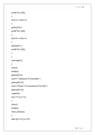 P a g e | 5
5 | P a g e
printf("%c",220);
}
for(i=3; i<=23;i++)
{
gotoxy(15,i);
printf("%c",220);
}
for(i=3; i<=23;i++)
{
gotoxy(61,i);
printf("%c",220);
}
}
void page1()
{
clrscr();
border();
gotoxy(27,6);
cout<<"::Welcome To Converter::";
gotoxy(20,19);
cout<<"Press Y To Countinue E For Exit::";
gotoxy(53,19);
y=getch();
if(y=='Y' || y=='y')
{
clrscr();
border();
main_window();
}
else if(y=='e' || y=='E')
 