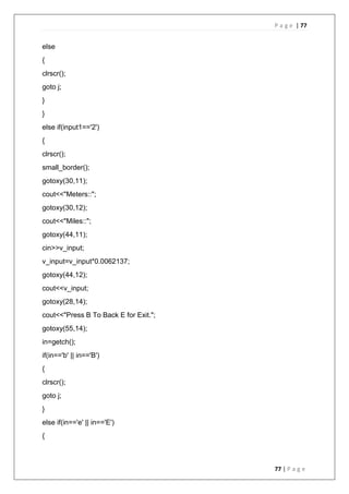 P a g e | 77
77 | P a g e
else
{
clrscr();
goto j;
}
}
else if(input1=='2')
{
clrscr();
small_border();
gotoxy(30,11);
cout<<"Meters::";
gotoxy(30,12);
cout<<"Miles::";
gotoxy(44,11);
cin>>v_input;
v_input=v_input*0.0062137;
gotoxy(44,12);
cout<<v_input;
gotoxy(28,14);
cout<<"Press B To Back E for Exit.";
gotoxy(55,14);
in=getch();
if(in=='b' || in=='B')
{
clrscr();
goto j;
}
else if(in=='e' || in=='E')
{
 