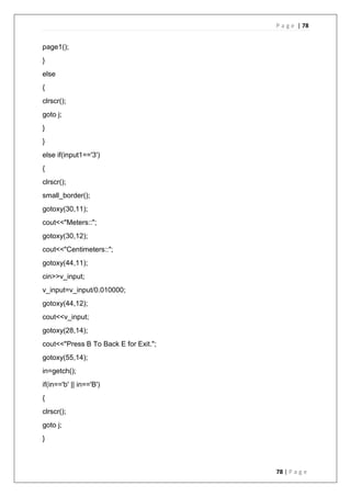P a g e | 78
78 | P a g e
page1();
}
else
{
clrscr();
goto j;
}
}
else if(input1=='3')
{
clrscr();
small_border();
gotoxy(30,11);
cout<<"Meters::";
gotoxy(30,12);
cout<<"Centimeters::";
gotoxy(44,11);
cin>>v_input;
v_input=v_input/0.010000;
gotoxy(44,12);
cout<<v_input;
gotoxy(28,14);
cout<<"Press B To Back E for Exit.";
gotoxy(55,14);
in=getch();
if(in=='b' || in=='B')
{
clrscr();
goto j;
}
 