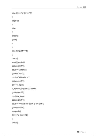 P a g e | 79
79 | P a g e
else if(in=='e' || in=='E')
{
page1();
}
else
{
clrscr();
goto j;
}
}
else if(input1=='4')
{
clrscr();
small_border();
gotoxy(30,11);
cout<<"Meters::";
gotoxy(30,12);
cout<<"Milimeters::";
gotoxy(44,11);
cin>>v_input;
v_input=v_input/0.0010000;
gotoxy(44,12);
cout<<v_input;
gotoxy(28,14);
cout<<"Press B To Back E for Exit.";
gotoxy(55,14);
in=getch();
if(in=='b' || in=='B')
{
clrscr();
 