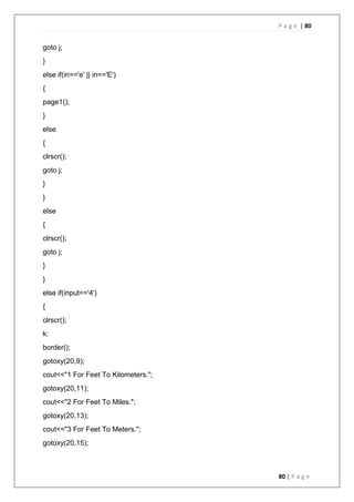 P a g e | 80
80 | P a g e
goto j;
}
else if(in=='e' || in=='E')
{
page1();
}
else
{
clrscr();
goto j;
}
}
else
{
clrscr();
goto j;
}
}
else if(input=='4')
{
clrscr();
k:
border();
gotoxy(20,9);
cout<<"1 For Feet To Kilometers.";
gotoxy(20,11);
cout<<"2 For Feet To Miles.";
gotoxy(20,13);
cout<<"3 For Feet To Meters.";
gotoxy(20,15);
 