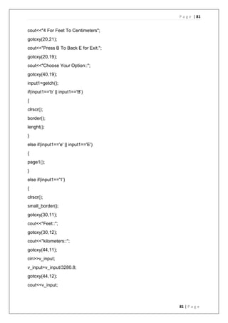 P a g e | 81
81 | P a g e
cout<<"4 For Feet To Centimeters";
gotoxy(20,21);
cout<<"Press B To Back E for Exit.";
gotoxy(20,19);
cout<<"Choose Your Option::";
gotoxy(40,19);
input1=getch();
if(input1=='b' || input1=='B')
{
clrscr();
border();
lenght();
}
else if(input1=='e' || input1=='E')
{
page1();
}
else if(input1=='1')
{
clrscr();
small_border();
gotoxy(30,11);
cout<<"Feet::";
gotoxy(30,12);
cout<<"kilometers::";
gotoxy(44,11);
cin>>v_input;
v_input=v_input/3280.8;
gotoxy(44,12);
cout<<v_input;
 
