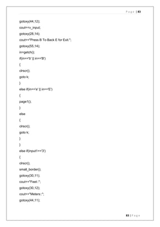 P a g e | 83
83 | P a g e
gotoxy(44,12);
cout<<v_input;
gotoxy(28,14);
cout<<"Press B To Back E for Exit.";
gotoxy(55,14);
in=getch();
if(in=='b' || in=='B')
{
clrscr();
goto k;
}
else if(in=='e' || in=='E')
{
page1();
}
else
{
clrscr();
goto k;
}
}
else if(input1=='3')
{
clrscr();
small_border();
gotoxy(30,11);
cout<<"Feet::";
gotoxy(30,12);
cout<<"Meters::";
gotoxy(44,11);
 