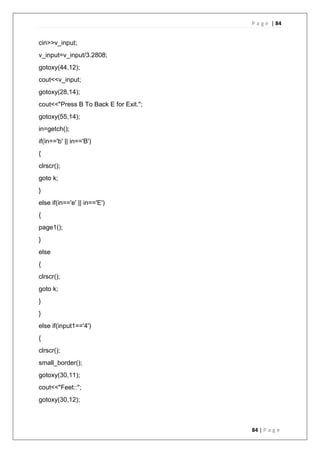 P a g e | 84
84 | P a g e
cin>>v_input;
v_input=v_input/3.2808;
gotoxy(44,12);
cout<<v_input;
gotoxy(28,14);
cout<<"Press B To Back E for Exit.";
gotoxy(55,14);
in=getch();
if(in=='b' || in=='B')
{
clrscr();
goto k;
}
else if(in=='e' || in=='E')
{
page1();
}
else
{
clrscr();
goto k;
}
}
else if(input1=='4')
{
clrscr();
small_border();
gotoxy(30,11);
cout<<"Feet::";
gotoxy(30,12);
 