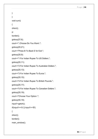 P a g e | 86
86 | P a g e
}
}
void curr()
{
clrscr();
p:
border();
gotoxy(27,6);
cout<<"::Choose Do You Want::";
gotoxy(20,21);
cout<<"Press B To Back E for Exit.";
gotoxy(20,9);
cout<<"1 For Indian Rupee To US Dollars.";
gotoxy(20,11);
cout<<"2 For Indian Rupee To Australian Dollars.";
gotoxy(20,13);
cout<<"3 For Indian Rupee To Euros.";
gotoxy(20,15);
cout<<"4 For Indian Rupee To British Pounds.";
gotoxy(20,17);
cout<<"5 For Indian Rupee To Canadian Dollars.";
gotoxy(20,19);
cout<<"Choose Your Option::";
gotoxy(40,19);
input1=getch();
if(input1=='b' || input1=='B')
{
clrscr();
border();
main_window();
 
