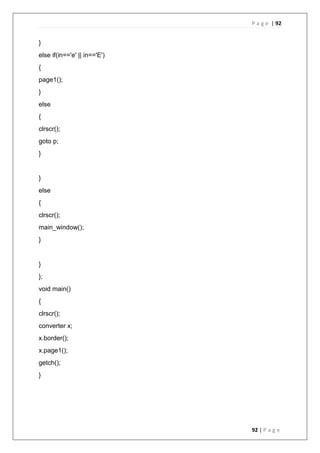 P a g e | 92
92 | P a g e
}
else if(in=='e' || in=='E')
{
page1();
}
else
{
clrscr();
goto p;
}
}
else
{
clrscr();
main_window();
}
}
};
void main()
{
clrscr();
converter x;
x.border();
x.page1();
getch();
}
 