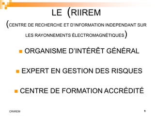 1
CRIIREM
LE (RIIREM
(CENTRE DE RECHERCHE ET D’INFORMATION INDEPENDANT SUR
LES RAYONNEMENTS ÉLECTROMAGNÉTIQUES)
 ORGANISME D’INTÉRÊT GÉNÉRAL
 EXPERT EN GESTION DES RISQUES
 CENTRE DE FORMATION ACCRÉDITÉ
 