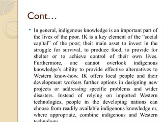 Cont…
 In general, indigenous knowledge is an important part of
the lives of the poor. IK is a key element of the “social
capital” of the poor; their main asset to invest in the
struggle for survival, to produce food, to provide for
shelter or to achieve control of their own lives.
Furthermore, one cannot overlook indigenous
knowledge’s ability to provide effective alternatives to
Western know-how. IK offers local people and their
development workers further options in designing new
projects or addressing specific problems and wider
disasters. Instead of relying on imported Western
technologies, people in the developing nations can
choose from readily available indigenous knowledge or,
where appropriate, combine indigenous and Western
 