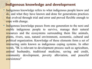 Indigenous knowledge and development
 Indigenous knowledge refers to what indigenous people know and
do, and what they have known and done for generations practices
that evolved through trial and error and proved flexible enough to
cope with change.
 Indigenous knowledge passes from one generation to the next and
enable indigenous people to survive, manage their natural
resources and the ecosystems surrounding them like animals,
plants, rivers, seas, natural environment, economic, cultural and
political organization. Knowledge of these elements form a set of
interacting units known as indigenous coping systems. In other
words, ''IK is relevant to development process such as agriculture,
animal husbandry, traditional medicine, saving and credit,
community development, poverty alleviation, and peaceful
coexistence''
 