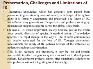 Preservation, Challenges and Limitations of
IK
 Indigenous knowledge, which has generally been passed from
generation to generation by word of mouth, is in danger of being lost
unless it is formally documented and preserved. The future of IK,
that reflects many generations of experience and problem solving by
thousands of indigenous people across the globe, is uncertain.
 The loss of IK would impoverish society because, just as the world
needs genetic diversity of species, it needs diversity of knowledge
systems. The rapid change in the way of life of local communities
has largely accounted for the loss of IK. Younger generations
underestimate the utility of IK systems because of the influence of
modem technology and education.
 If IK is not recorded and preserved, it may be lost and remain
inaccessible to other indigenous systems as well as to development
workers. Development projects cannot offer sustainable solutions to
local problems without integrating local knowledge.
 