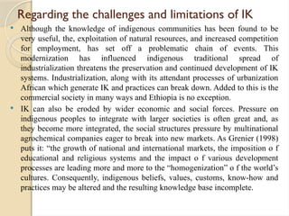 Regarding the challenges and limitations of IK
 Although the knowledge of indigenous communities has been found to be
very useful, the, exploitation of natural resources, and increased competition
for employment, has set off a problematic chain of events. This
modernization has influenced indigenous traditional spread of
industrialization threatens the preservation and continued development of IK
systems. Industrialization, along with its attendant processes of urbanization
African which generate IK and practices can break down. Added to this is the
commercial society in many ways and Ethiopia is no exception.
 IK can also be eroded by wider economic and social forces. Pressure on
indigenous peoples to integrate with larger societies is often great and, as
they become more integrated, the social structures pressure by multinational
agrochemical companies eager to break into new markets. As Grenier (1998)
puts it: “the growth of national and international markets, the imposition o f
educational and religious systems and the impact o f various development
processes are leading more and more to the “homogenization” o f the world’s
cultures. Consequently, indigenous beliefs, values, customs, know-how and
practices may be altered and the resulting knowledge base incomplete.
 