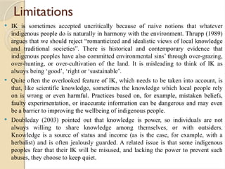 Limitations
 IK is sometimes accepted uncritically because of naive notions that whatever
indigenous people do is naturally in harmony with the environment. Thrupp (1989)
argues that we should reject “romanticized and idealistic views of local knowledge
and traditional societies”. There is historical and contemporary evidence that
indigenous peoples have also committed environmental sins’ through over-grazing,
over-hunting, or over-cultivation of the land. It is misleading to think of IK as
always being ‘good’, ‘right or ‘sustainable’.
 Quite often the overlooked feature of IK, which needs to be taken into account, is
that, like scientific knowledge, sometimes the knowledge which local people rely
on is wrong or even harmful. Practices based on, for example, mistaken beliefs,
faulty experimentation, or inaccurate information can be dangerous and may even
be a barrier to improving the wellbeing of indigenous people.
 Doubleday (2003) pointed out that knowledge is power, so individuals are not
always willing to share knowledge among themselves, or with outsiders.
Knowledge is a source of status and income (as is the case, for example, with a
herbalist) and is often jealously guarded. A related issue is that some indigenous
peoples fear that their IK will be misused, and lacking the power to prevent such
abuses, they choose to keep quiet.
 