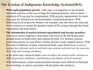 The Erosion of Indigenous Knowledge Systems(IKS)
 With rapid population growth—often due to in-migration or government
relocation schemes in the case of large development projects, such as dams —
standards of living may be compromised. With poverty, opportunities for short-
term gain are selected over environmentally sound local practices. With
increasing levels of poverty, farmers, for example, may also have less time and
fewer resources to sustain the dynamic nature of IK systems through their local
experiments and innovations.
 The introduction of market-oriented agricultural and forestry practices
focused on mono-cropping is associated with losses in IK and IK practices,
through losses in biodiversity and cultural diversity. For instance, policies
promoting generic rice and wheat varieties devalue locally adapted species. With
the ready availability of many commercial foods, some biodiversity seems to
become less relevant, such as seed and crop varieties selected over the years for
their long-term storage attributes.
 In the short term, chemical inputs seem to reduce the need to tailor varieties to
difficult growing conditions, contributing to the demise of local varieties.
 With deforestation, certain medicinal plants become more difficult to find (and
the knowledge or culture associated with the plants also declines).
 