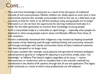 Cont…
 More and more knowledge is being lost as a result of the disruption of traditional
channels of oral communication. Neither children nor adults spend as much time in their
communities anymore (for example, some people travel to the city on a daily basis to go
to school, to look for work, or to sell farm produce; many young people are no longer
interested in, or do not have the opportunity for, learning traditional methods). It is
harder for the older generation to transmit their knowledge to young people.
 As IK is transmitted orally, it is vulnerable to rapid change — especially when people are
displaced or when young people acquire values and lifestyles different from those of
their ancestors.
 Farmers traditionally maintained their indigenous crop varieties by keeping household
seed stocks and by obtaining seed through traditional family and community networks
and through exchanges with nearby communities. Some of these traditional networks
have been disrupted or no longer exist.
 In the past, outsiders (for example, social, physical, and agricultural scientists, biologists,
colonial powers) ignored or maligned IK, depicting it as primitive, simple, static,“not
knowledge,” or folklore.This historic neglect (regardless of its cause — racism,
ethnocentrism, or modernism, with its complete faith in the scientific method) has
contributed to the decline of IK systems, through lack of use and application.This legacy
is still continued, as a result of which many professionals are still skeptical.
 