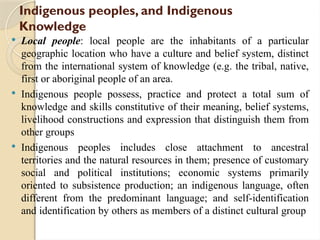 Indigenous peoples, and Indigenous
Knowledge
 Local people: local people are the inhabitants of a particular
geographic location who have a culture and belief system, distinct
from the international system of knowledge (e.g. the tribal, native,
first or aboriginal people of an area.
 Indigenous people possess, practice and protect a total sum of
knowledge and skills constitutive of their meaning, belief systems,
livelihood constructions and expression that distinguish them from
other groups
 Indigenous peoples includes close attachment to ancestral
territories and the natural resources in them; presence of customary
social and political institutions; economic systems primarily
oriented to subsistence production; an indigenous language, often
different from the predominant language; and self-identification
and identification by others as members of a distinct cultural group
 