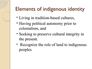 Elements of indigenous identity
 Living in tradition-based cultures,
 Having political autonomy prior to
colonialism, and
 Seeking to preserve cultural integrity in
the present.
 Recognize the role of land to indigenous
peoples
 