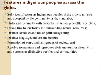 Features indigenous peoples across the
globe.
 Self- identification as Indigenous peoples at the individual level
and accepted by the community as their member;
 Historical continuity with pre-colonial and/or pre-settler societies;
 Strong link to territories and surrounding natural resources;
 Distinct social, economic or political systems;
 Distinct language, culture and beliefs;
 Formation of non-dominant groups of society; and
 Resolve to maintain and reproduce their ancestral environments
and systems as distinctive peoples and communities
 