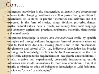 Cont…
 Indigenous knowledge is also characterized as dynamic and continuously
adapted to the changing conditions as well as passes from generations to
generations. IK is stored in peoples memories and activities and it is
‟
expressed in the form of stories, songs, folklore, proverbs, dances,
myths, cultural values, beliefs, rituals, community laws, local language
and taxonomy, agricultural practices, equipment, materials, plant species
and animal breeds.
 Indigenous knowledge is shared and communicated orally by specific
examples and through cultures. Indigenous forms of communications are
vital to local level decision- making process and to the preservation,
development and spread of IK, i.e., indigenous knowledge has broader
meaning. Such knowledge evolves in the local environment so that it is
specifically adapted to the requirements of local people and conditions. It
is also creative and experimental, constantly incorporating outside
influences and inside innovations to meet new conditions. Thus, it is
usually a mistake to think of indigenous knowledge as „old-fashioned;
„back-ward , static or unchanging
‟ ‟ ‟
 