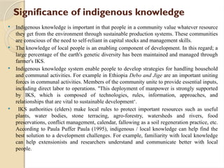 Significance of indigenous knowledge
 Indigenous knowledge is important in that people in a community value whatever resource
they get from the environment through sustainable production systems. These communities
are conscious of the need to self-reliant in capital stocks and management skills.
 The knowledge of local people is an enabling component of development. In this regard; a
large percentage of the earth's genetic diversity has been maintained and managed through
farmer's IKS.
 Indigenous knowledge system enable people to develop strategies for handling household
and communal activities. For example in Ethiopia Debo and Jige are an important uniting
forces in communal activities. Members of the community unite to provide essential inputs,
including direct labor to operations. ''This deployment of manpower is strongly supported
by IKS, which is composed of technologies, rules, information, approaches, and
relationships that are vital to sustainable development‘.
 IKS authorities (elders) make local rules to protect important resources such as useful
plants, water bodies, stone terracing, agro-forestry, watersheds and rivers, food
preservations, conflict management, calendar, fallowing as a soil regeneration practice, etc.
According to Paula Puffer Paula (1995), indigenous / local knowledge can help find the
best solution to a development challenges. For example, familiarity with local knowledge
can help extensionists and researchers understand and communicate better with local
people.
 