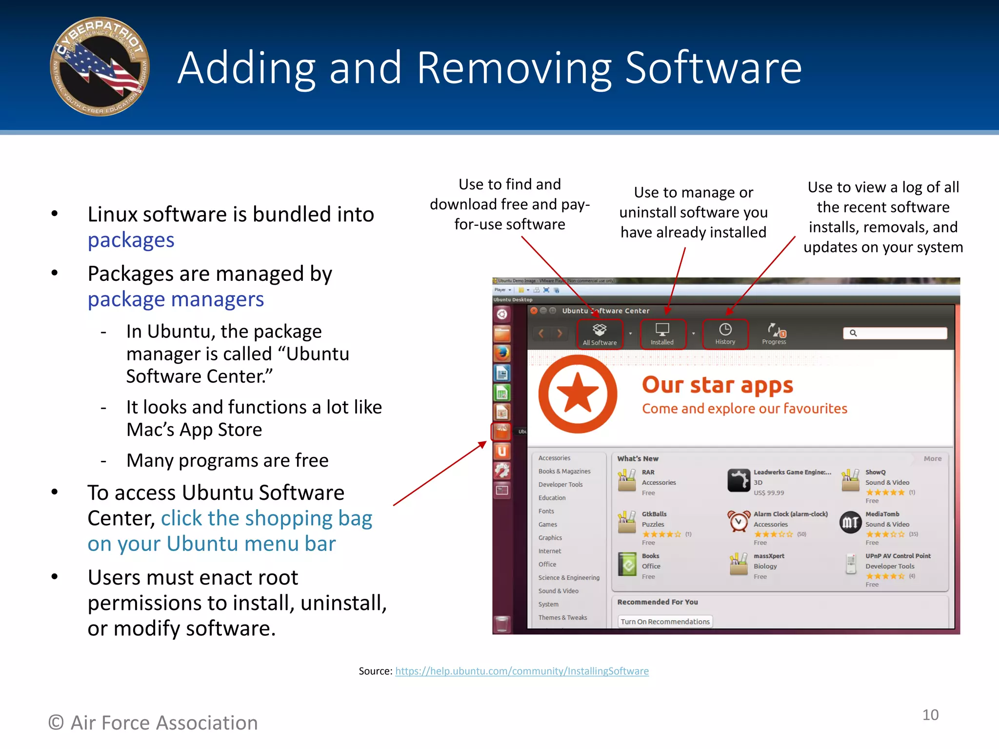 © Air Force Association
• Linux software is bundled into
packages
• Packages are managed by
package managers
‐ In Ubuntu, the package
manager is called “Ubuntu
Software Center.”
‐ It looks and functions a lot like
Mac’s App Store
‐ Many programs are free
• To access Ubuntu Software
Center, click the shopping bag
on your Ubuntu menu bar
• Users must enact root
permissions to install, uninstall,
or modify software.
Adding and Removing Software
10
Source: https://help.ubuntu.com/community/InstallingSoftware
Use to manage or
uninstall software you
have already installed
Use to view a log of all
the recent software
installs, removals, and
updates on your system
Use to find and
download free and pay-
for-use software
 