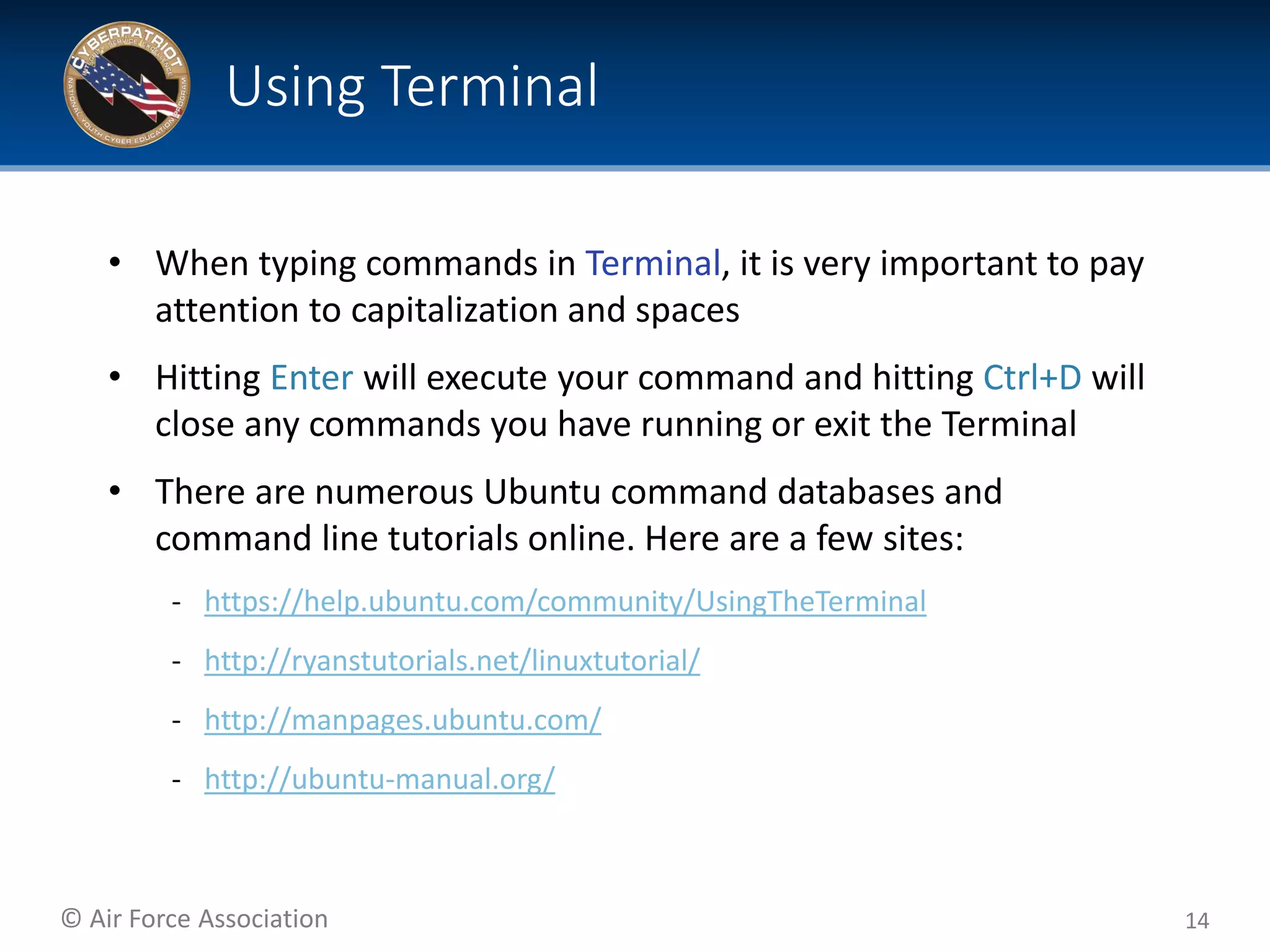 © Air Force Association
• When typing commands in Terminal, it is very important to pay
attention to capitalization and spaces
• Hitting Enter will execute your command and hitting Ctrl+D will
close any commands you have running or exit the Terminal
• There are numerous Ubuntu command databases and
command line tutorials online. Here are a few sites:
‐ https://help.ubuntu.com/community/UsingTheTerminal
‐ http://ryanstutorials.net/linuxtutorial/
‐ http://manpages.ubuntu.com/
‐ http://ubuntu-manual.org/
14
Using Terminal
 