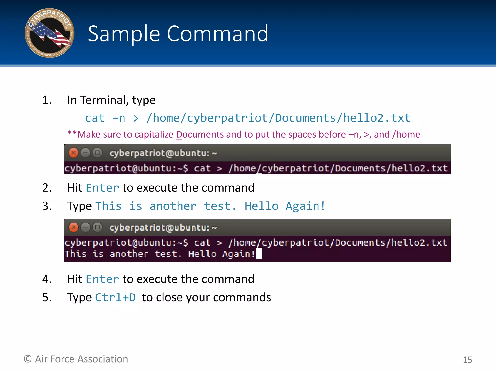 © Air Force Association
1. In Terminal, type
cat –n > /home/cyberpatriot/Documents/hello2.txt
**Make sure to capitalize Documents and to put the spaces before –n, >, and /home
2. Hit Enter to execute the command
3. Type This is another test. Hello Again!
4. Hit Enter to execute the command
5. Type Ctrl+D to close your commands
15
Sample Command
 