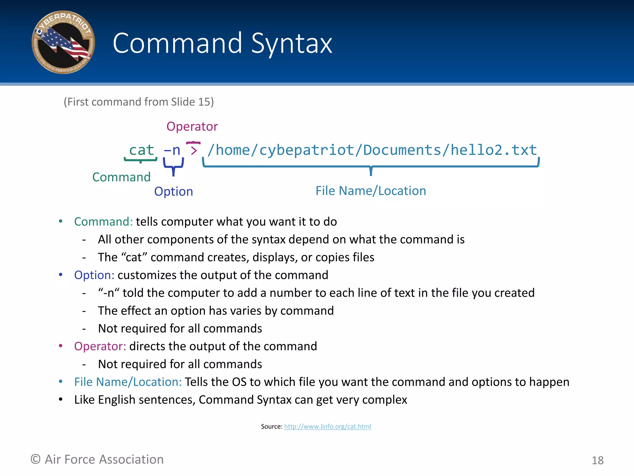 © Air Force Association
• Command: tells computer what you want it to do
‐ All other components of the syntax depend on what the command is
‐ The “cat” command creates, displays, or copies files
• Option: customizes the output of the command
‐ “-n“ told the computer to add a number to each line of text in the file you created
‐ The effect an option has varies by command
‐ Not required for all commands
• Operator: directs the output of the command
‐ Not required for all commands
• File Name/Location: Tells the OS to which file you want the command and options to happen
• Like English sentences, Command Syntax can get very complex
18
Command Syntax
(First command from Slide 15)
Command
File Name/Location
cat –n > /home/cybepatriot/Documents/hello2.txt
Operator
Option
Source: http://www.linfo.org/cat.html
 