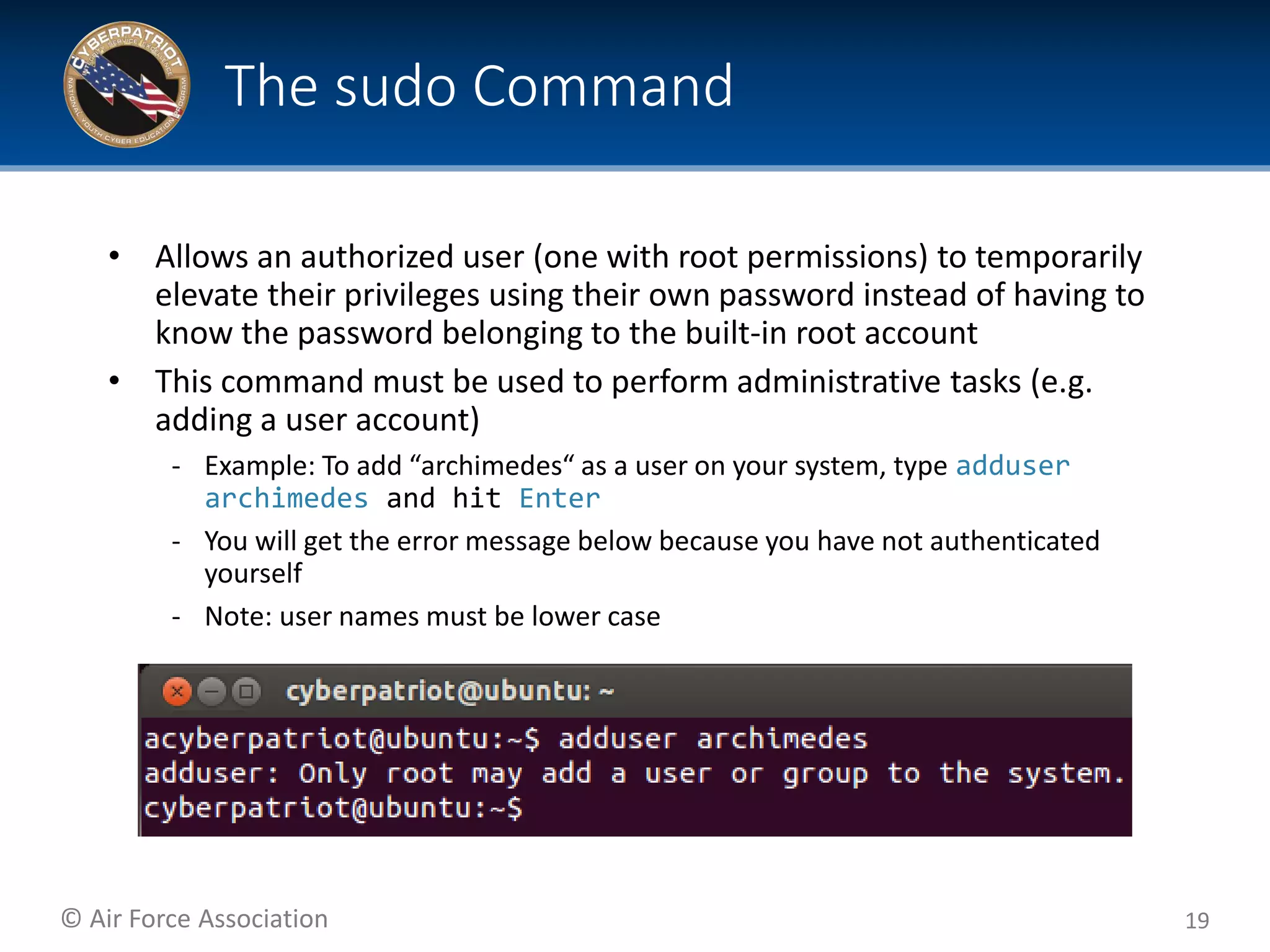 © Air Force Association
• Allows an authorized user (one with root permissions) to temporarily
elevate their privileges using their own password instead of having to
know the password belonging to the built-in root account
• This command must be used to perform administrative tasks (e.g.
adding a user account)
‐ Example: To add “archimedes“ as a user on your system, type adduser
archimedes and hit Enter
‐ You will get the error message below because you have not authenticated
yourself
‐ Note: user names must be lower case
19
The sudo Command
 
