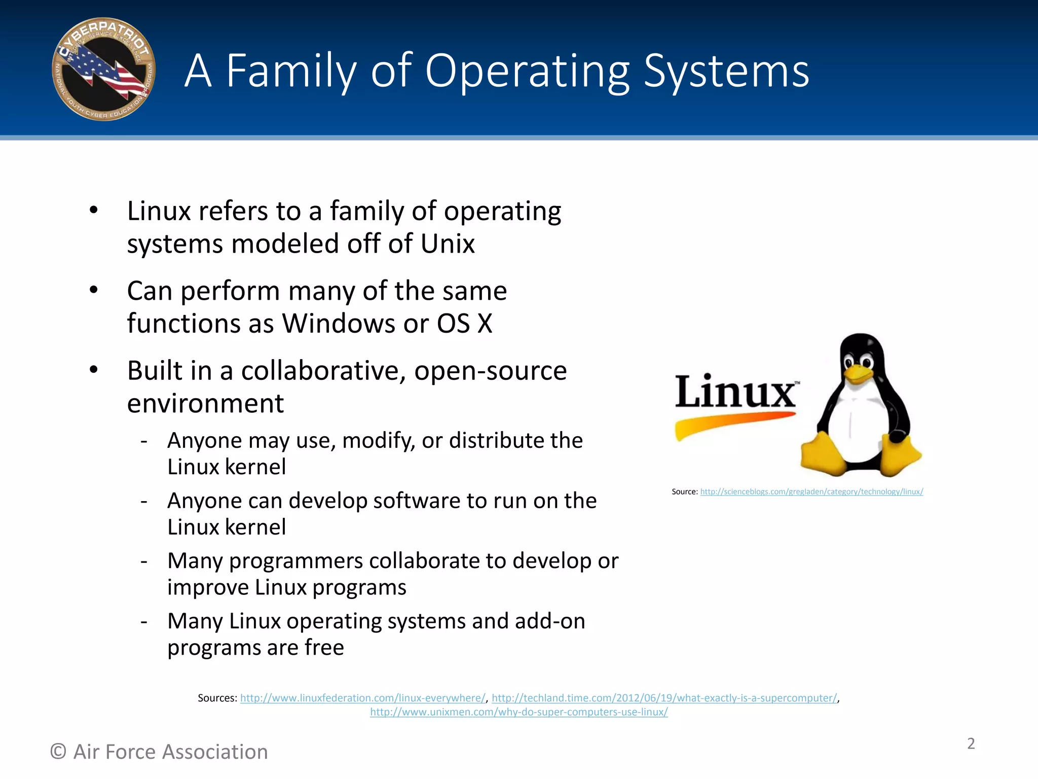© Air Force Association
• Linux refers to a family of operating
systems modeled off of Unix
• Can perform many of the same
functions as Windows or OS X
• Built in a collaborative, open-source
environment
‐ Anyone may use, modify, or distribute the
Linux kernel
‐ Anyone can develop software to run on the
Linux kernel
‐ Many programmers collaborate to develop or
improve Linux programs
‐ Many Linux operating systems and add-on
programs are free
A Family of Operating Systems
2
Source: http://scienceblogs.com/gregladen/category/technology/linux/
Sources: http://www.linuxfederation.com/linux-everywhere/, http://techland.time.com/2012/06/19/what-exactly-is-a-supercomputer/,
http://www.unixmen.com/why-do-super-computers-use-linux/
 