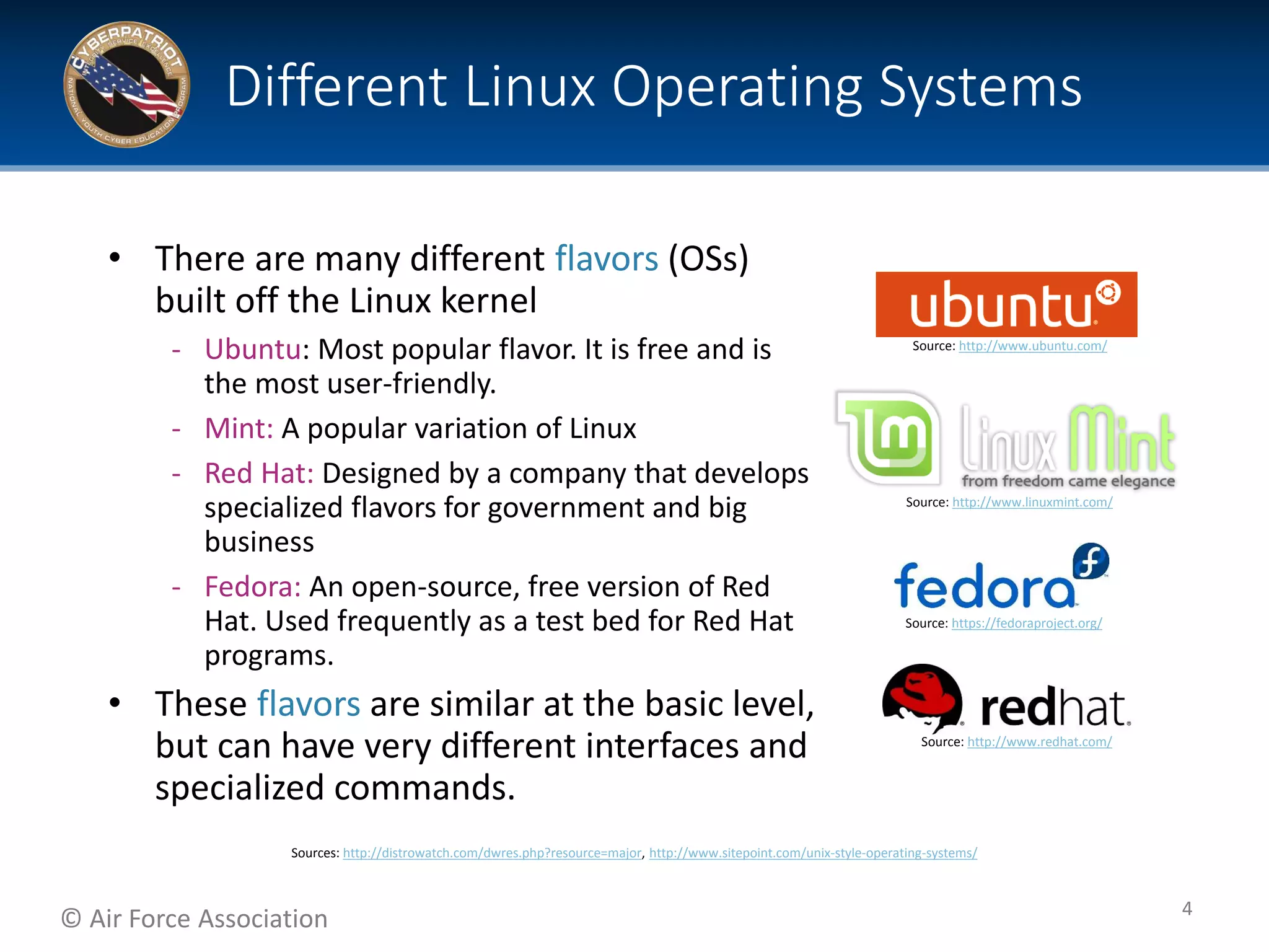 © Air Force Association
• There are many different flavors (OSs)
built off the Linux kernel
‐ Ubuntu: Most popular flavor. It is free and is
the most user-friendly.
‐ Mint: A popular variation of Linux
‐ Red Hat: Designed by a company that develops
specialized flavors for government and big
business
‐ Fedora: An open-source, free version of Red
Hat. Used frequently as a test bed for Red Hat
programs.
• These flavors are similar at the basic level,
but can have very different interfaces and
specialized commands.
Different Linux Operating Systems
4
Source: https://fedoraproject.org/
Source: http://www.linuxmint.com/
Source: http://www.redhat.com/
Source: http://www.ubuntu.com/
Sources: http://distrowatch.com/dwres.php?resource=major, http://www.sitepoint.com/unix-style-operating-systems/
 
