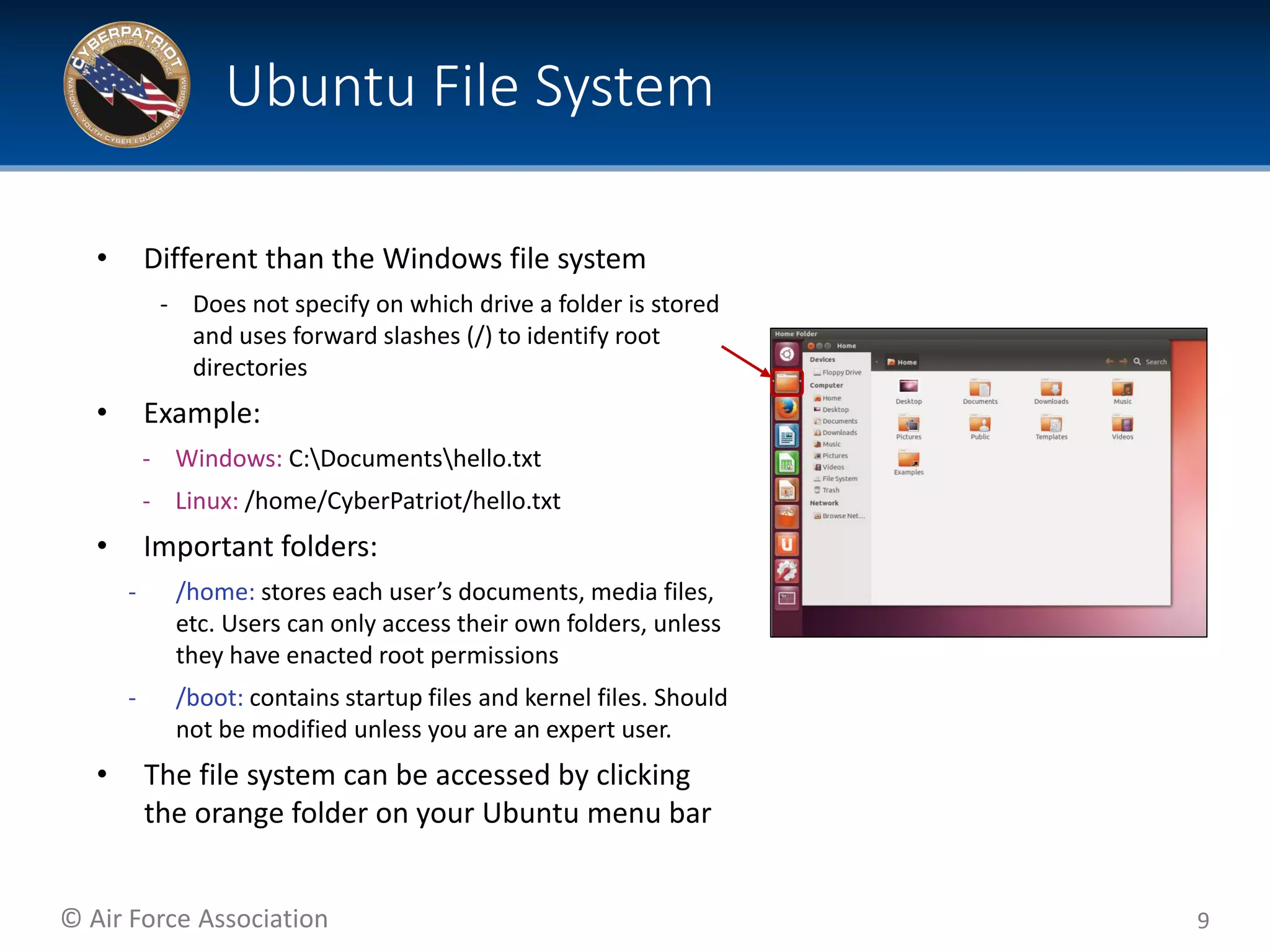 © Air Force Association
• Different than the Windows file system
‐ Does not specify on which drive a folder is stored
and uses forward slashes (/) to identify root
directories
• Example:
‐ Windows: C:Documentshello.txt
‐ Linux: /home/CyberPatriot/hello.txt
• Important folders:
‐ /home: stores each user’s documents, media files,
etc. Users can only access their own folders, unless
they have enacted root permissions
‐ /boot: contains startup files and kernel files. Should
not be modified unless you are an expert user.
• The file system can be accessed by clicking
the orange folder on your Ubuntu menu bar
9
Ubuntu File System
 