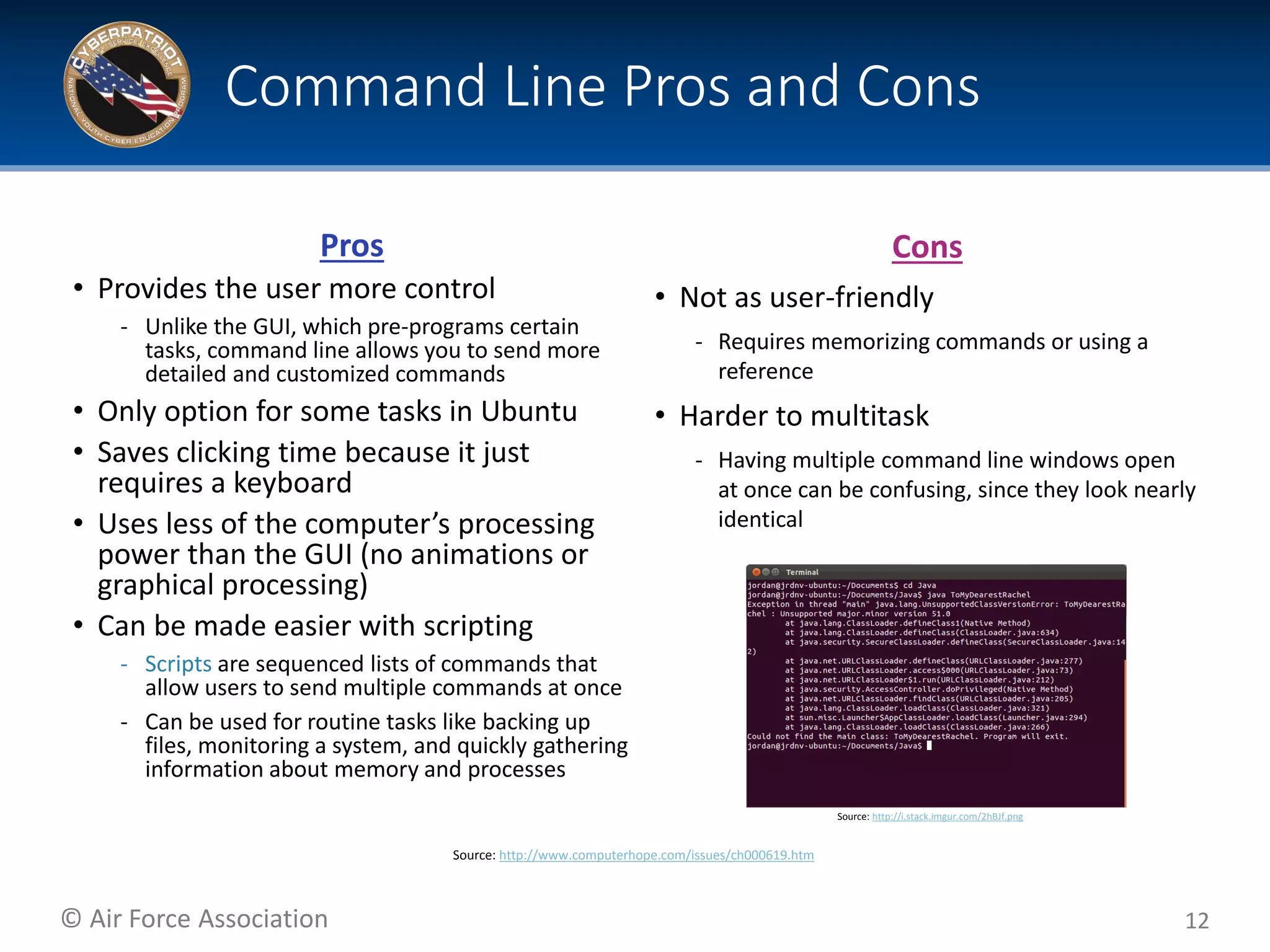 © Air Force Association
Pros
• Provides the user more control
‐ Unlike the GUI, which pre-programs certain
tasks, command line allows you to send more
detailed and customized commands
• Only option for some tasks in Ubuntu
• Saves clicking time because it just
requires a keyboard
• Uses less of the computer’s processing
power than the GUI (no animations or
graphical processing)
• Can be made easier with scripting
‐ Scripts are sequenced lists of commands that
allow users to send multiple commands at once
‐ Can be used for routine tasks like backing up
files, monitoring a system, and quickly gathering
information about memory and processes
12
Command Line Pros and Cons
Source: http://i.stack.imgur.com/2hBJf.png
Cons
• Not as user-friendly
‐ Requires memorizing commands or using a
reference
• Harder to multitask
‐ Having multiple command line windows open
at once can be confusing, since they look nearly
identical
Source: http://www.computerhope.com/issues/ch000619.htm
 