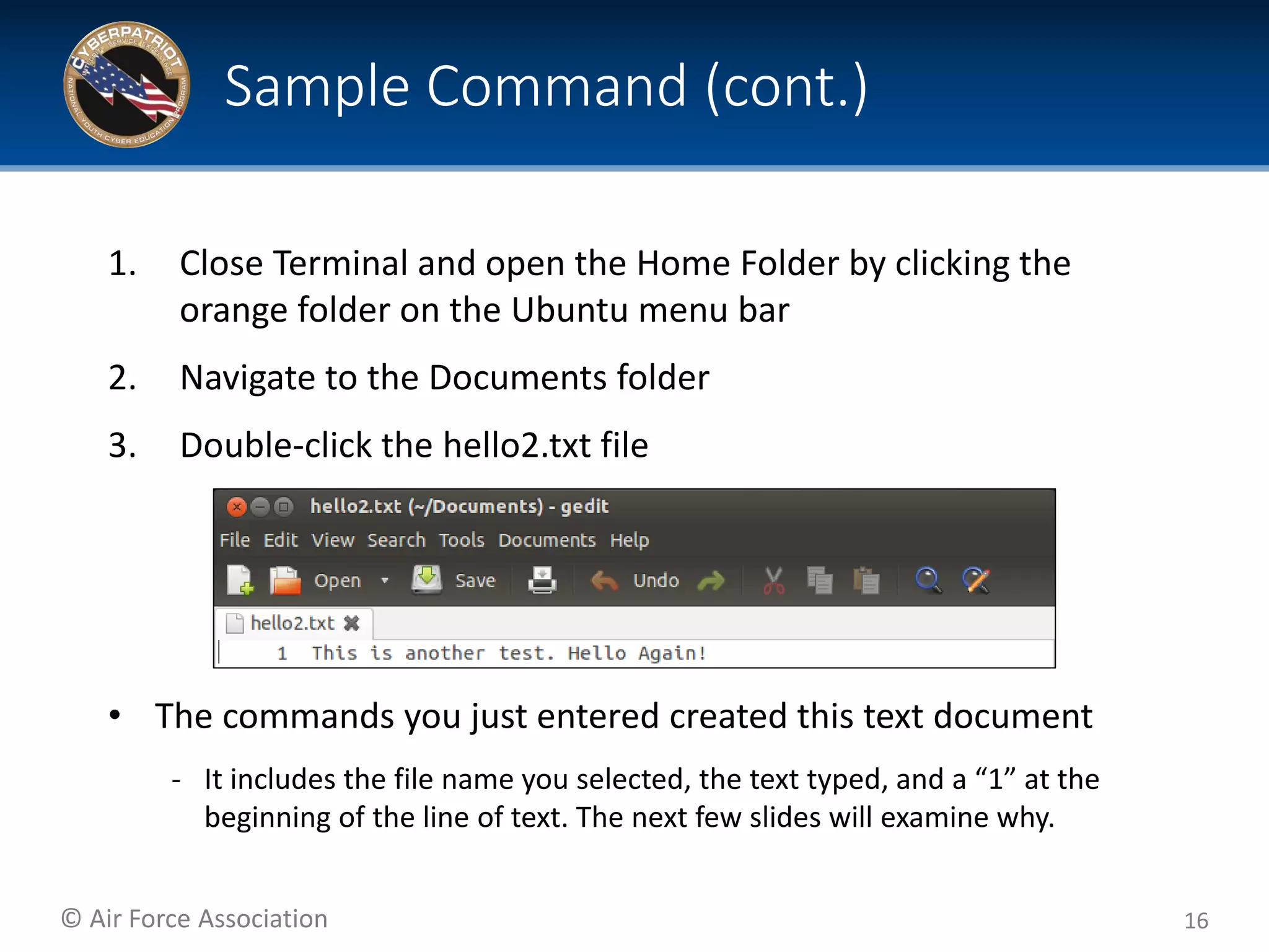 © Air Force Association
1. Close Terminal and open the Home Folder by clicking the
orange folder on the Ubuntu menu bar
2. Navigate to the Documents folder
3. Double-click the hello2.txt file
• The commands you just entered created this text document
‐ It includes the file name you selected, the text typed, and a “1” at the
beginning of the line of text. The next few slides will examine why.
16
Sample Command (cont.)
 
