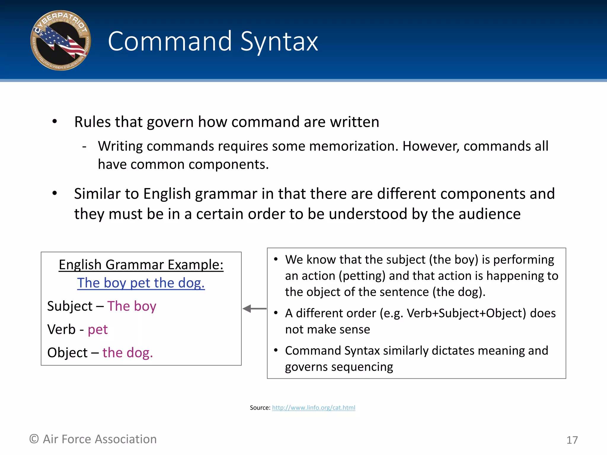 © Air Force Association
• Rules that govern how command are written
‐ Writing commands requires some memorization. However, commands all
have common components.
• Similar to English grammar in that there are different components and
they must be in a certain order to be understood by the audience
17
Command Syntax
Source: http://www.linfo.org/cat.html
English Grammar Example:
The boy pet the dog.
Subject – The boy
Verb - pet
Object – the dog.
• We know that the subject (the boy) is performing
an action (petting) and that action is happening to
the object of the sentence (the dog).
• A different order (e.g. Verb+Subject+Object) does
not make sense
• Command Syntax similarly dictates meaning and
governs sequencing
 