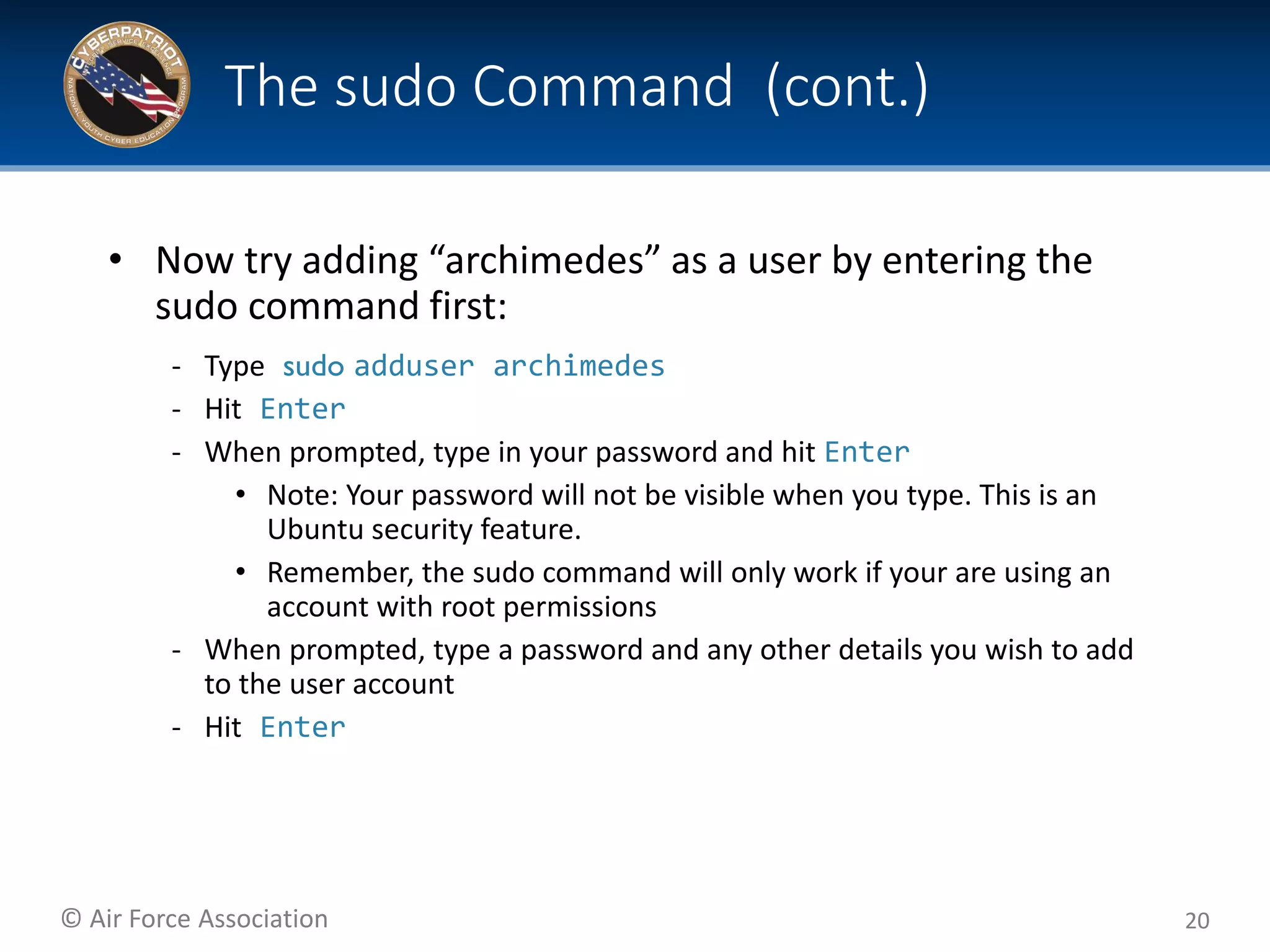 © Air Force Association
• Now try adding “archimedes” as a user by entering the
sudo command first:
‐ Type sudo adduser archimedes
‐ Hit Enter
‐ When prompted, type in your password and hit Enter
• Note: Your password will not be visible when you type. This is an
Ubuntu security feature.
• Remember, the sudo command will only work if your are using an
account with root permissions
‐ When prompted, type a password and any other details you wish to add
to the user account
‐ Hit Enter
20
The sudo Command (cont.)
 