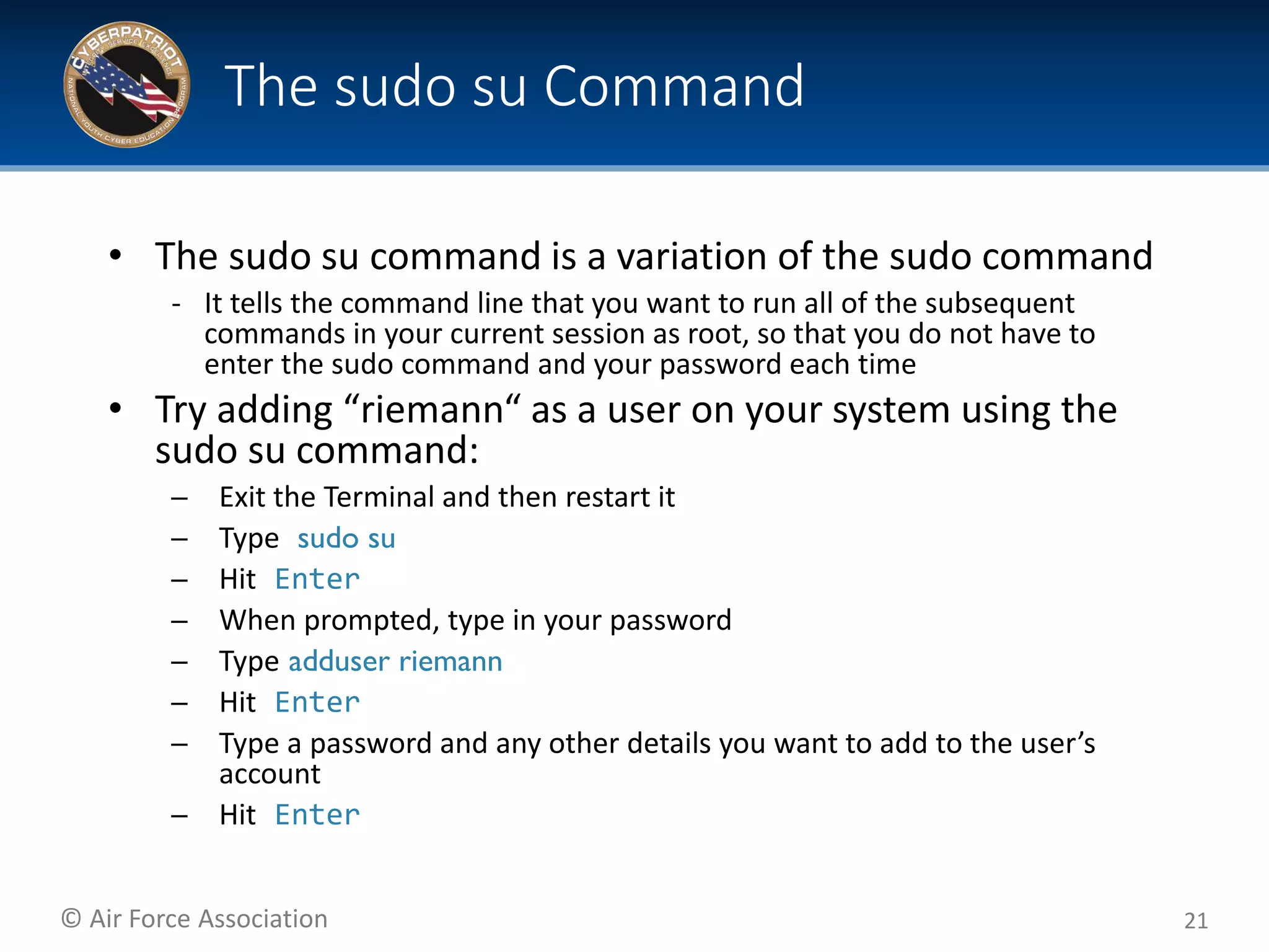 © Air Force Association
• The sudo su command is a variation of the sudo command
‐ It tells the command line that you want to run all of the subsequent
commands in your current session as root, so that you do not have to
enter the sudo command and your password each time
• Try adding “riemann“ as a user on your system using the
sudo su command:
– Exit the Terminal and then restart it
– Type sudo su
– Hit Enter
– When prompted, type in your password
– Type adduser riemann
– Hit Enter
– Type a password and any other details you want to add to the user’s
account
– Hit Enter
21
The sudo su Command
 