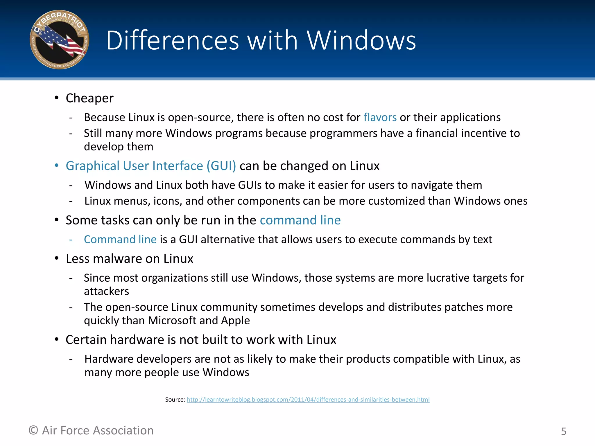 © Air Force Association
• Cheaper
‐ Because Linux is open-source, there is often no cost for flavors or their applications
‐ Still many more Windows programs because programmers have a financial incentive to
develop them
• Graphical User Interface (GUI) can be changed on Linux
‐ Windows and Linux both have GUIs to make it easier for users to navigate them
‐ Linux menus, icons, and other components can be more customized than Windows ones
• Some tasks can only be run in the command line
‐ Command line is a GUI alternative that allows users to execute commands by text
• Less malware on Linux
‐ Since most organizations still use Windows, those systems are more lucrative targets for
attackers
‐ The open-source Linux community sometimes develops and distributes patches more
quickly than Microsoft and Apple
• Certain hardware is not built to work with Linux
‐ Hardware developers are not as likely to make their products compatible with Linux, as
many more people use Windows
5
Differences with Windows
Source: http://learntowriteblog.blogspot.com/2011/04/differences-and-similarities-between.html
 
