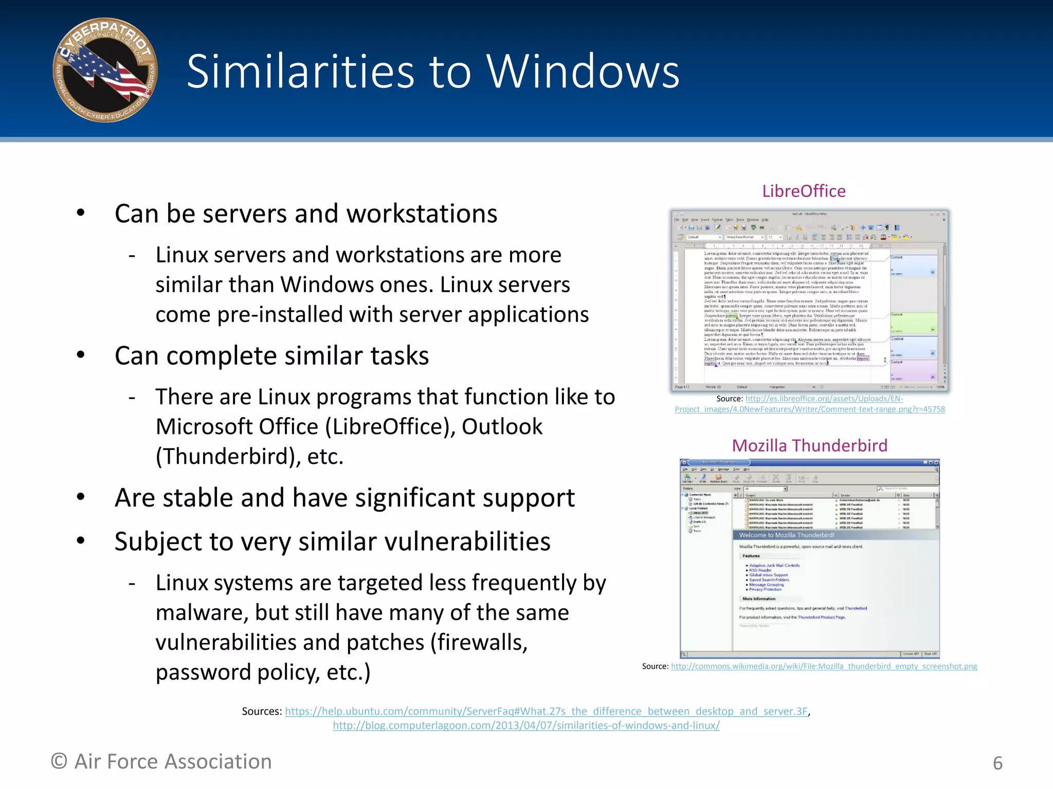 © Air Force Association
• Can be servers and workstations
‐ Linux servers and workstations are more
similar than Windows ones. Linux servers
come pre-installed with server applications
• Can complete similar tasks
‐ There are Linux programs that function like to
Microsoft Office (LibreOffice), Outlook
(Thunderbird), etc.
• Are stable and have significant support
• Subject to very similar vulnerabilities
‐ Linux systems are targeted less frequently by
malware, but still have many of the same
vulnerabilities and patches (firewalls,
password policy, etc.)
6
Similarities to Windows
Source: http://commons.wikimedia.org/wiki/File:Mozilla_thunderbird_empty_screenshot.png
Source: http://es.libreoffice.org/assets/Uploads/EN-
Project_images/4.0NewFeatures/Writer/Comment-text-range.png?r=45758
Sources: https://help.ubuntu.com/community/ServerFaq#What.27s_the_difference_between_desktop_and_server.3F,
http://blog.computerlagoon.com/2013/04/07/similarities-of-windows-and-linux/
Mozilla Thunderbird
LibreOffice
 