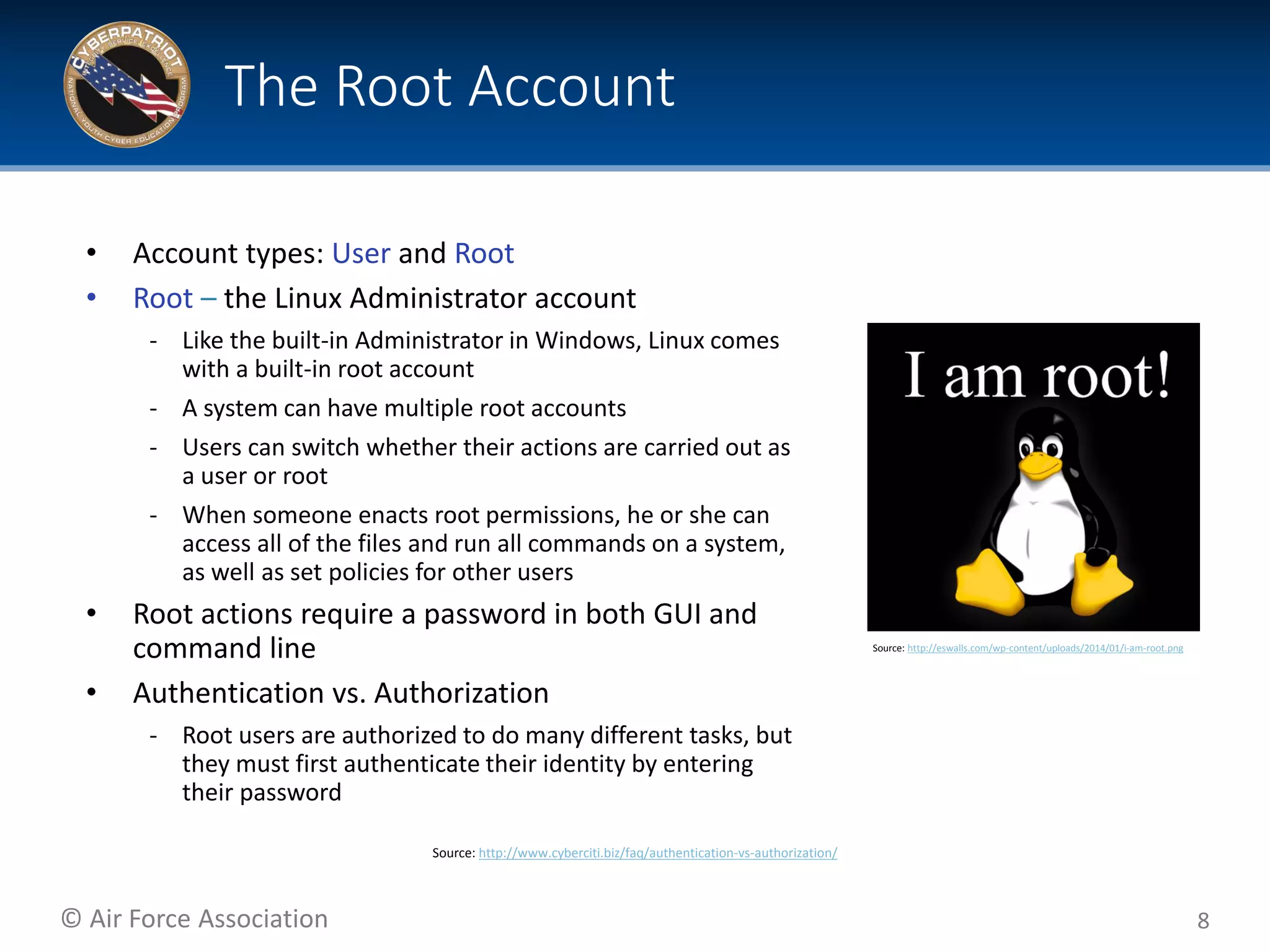 © Air Force Association
• Account types: User and Root
• Root – the Linux Administrator account
‐ Like the built-in Administrator in Windows, Linux comes
with a built-in root account
‐ A system can have multiple root accounts
‐ Users can switch whether their actions are carried out as
a user or root
‐ When someone enacts root permissions, he or she can
access all of the files and run all commands on a system,
as well as set policies for other users
• Root actions require a password in both GUI and
command line
• Authentication vs. Authorization
‐ Root users are authorized to do many different tasks, but
they must first authenticate their identity by entering
their password
8
The Root Account
Source: http://eswalls.com/wp-content/uploads/2014/01/i-am-root.png
Source: http://www.cyberciti.biz/faq/authentication-vs-authorization/
 