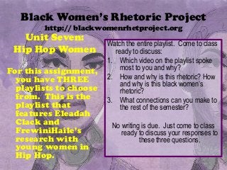 Black Women’s Rhetoric Project
        http:// blackwomenrhetproject.org
   Unit Seven:
                        Watch the entire playlist. Come to class
 Hip Hop Women            ready to discuss:
                        1. Which video on the playlist spoke
For this assignment,        most to you and why?
  you have THREE        2. How and why is this rhetoric? How
                            and why is this black women’s
  playlists to choose       rhetoric?
  from. This is the     3. What connections can you make to
  playlist that             the rest of the semester?
  features Eleadah
  Clack and              No writing is due. Just come to class
  FrewiniHaile’s            ready to discuss your responses to
  research with                    these three questions.
  young women in
  Hip Hop.
 