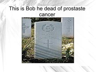 This is Bob he dead of prostaste cancer 