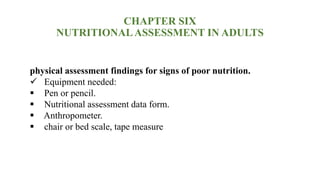 CHAPTER SIX
NUTRITIONALASSESSMENT IN ADULTS
physical assessment findings for signs of poor nutrition.
 Equipment needed:
 Pen or pencil.
 Nutritional assessment data form.
 Anthropometer.
 chair or bed scale, tape measure
 